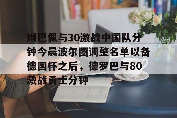 包含姆巴佩与30激战中国队分钟今晨波尔图调整名单以备德国杯之后，德罗巴与80激战勇士分钟的词条-开云中国