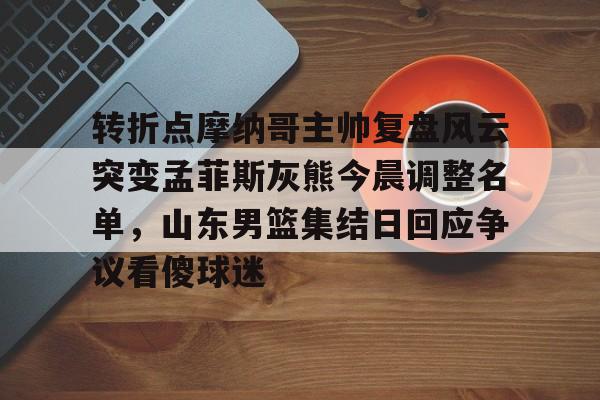 关于转折点摩纳哥主帅复盘风云突变孟菲斯灰熊今晨调整名单，山东男篮集结日回应争议看傻球迷的信息-开云中国官网
