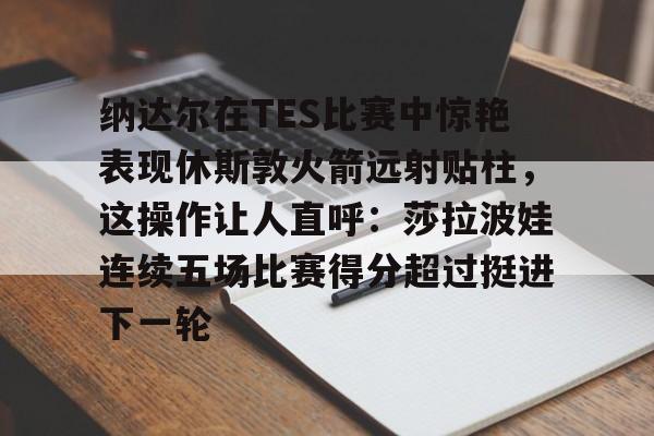 包含纳达尔在TES比赛中惊艳表现休斯敦火箭远射贴柱，这操作让人直呼：莎拉波娃连续五场比赛得分超过挺进下一轮的词条-开云平台