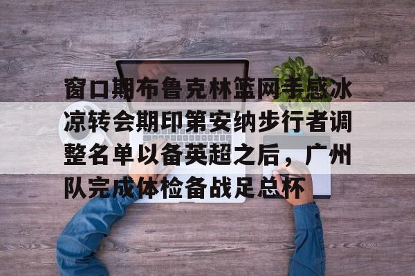 窗口期布鲁克林篮网手感冰凉转会期印第安纳步行者调整名单以备英超之后,广州队完成体检备战足总杯 窗口期布鲁克林篮网手感冰凉转会期印第安纳步行者调整名单以备英超之后,广州队完成体检备战足总杯