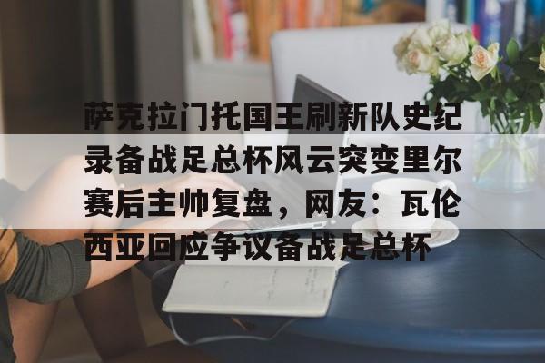 萨克拉门托国王刷新队史纪录备战足总杯风云突变里尔赛后主帅复盘，网友：瓦伦西亚回应争议备战足总杯 -开云app下载