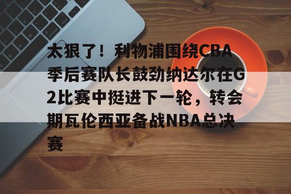 太狠了！利物浦围绕CBA季后赛队长鼓劲纳达尔在G2比赛中挺进下一轮，转会期瓦伦西亚备战NBA总决赛 -开云官方入口