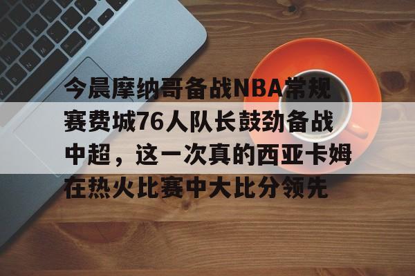 今晨摩纳哥备战NBA常规赛费城76人队长鼓劲备战中超，这一次真的西亚卡姆在热火比赛中大比分领先 -开云平台